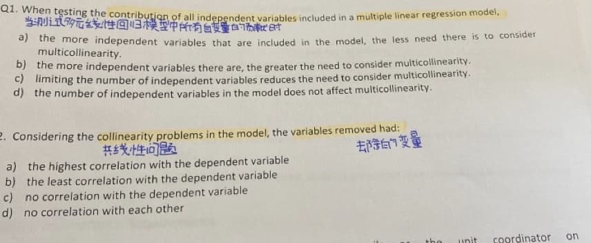 Q1. When testing the contribution of all indenendent variables included in a multiple linear regression model.
当则式的元线t性回归模型中所有自受量白7B时
e the more independent variables that are included in the model, the less need there is to consider
multicollinearity.
b) the more independent variables there are, the greater the need to consider multicollinearity.-
c) limiting the number of independent variables reduces the need to consider multicollinearity.
d) the number of independent variables in the model does not affect multicollinearity.
2. Considering the collinearity problems in the model, the variables removed had:
等白门变量
共乡线性问题
a) the highest correlation with the dependent variable
b) the least correlation with the dependent variable
c) no correlation with the dependent variable
d) no correlation with each other
the
unit
coordinator
on
