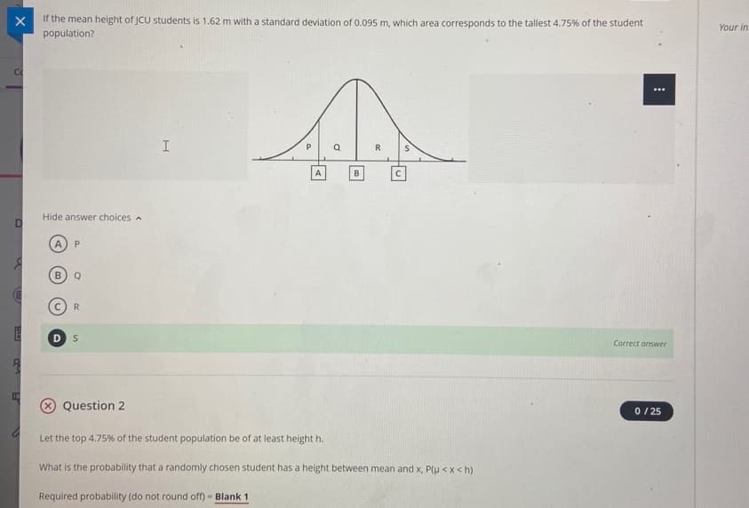If the mean height of JCU students is 1.62 m with a standard deviation of 0.095 m, which area corresponds to the tallest 4.75% of the student
population?
Your in
P
R
A
Hide answer choices -
A
P.
Q
R
Correct answer
Question 2
0 / 25
Let the top 4.75% of the student population be of at least height h.
What is the probability that a randomly chosen student has a height between mean and x, P(H <x<h)
Required probability (do not round off) - Blank 1
