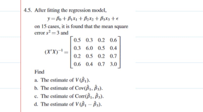 4.5. After fitting the regression model,
y= Bo + Bix1 + Brx2+ B3x3+€
on 15 cases, it is found that the mean square
error s? =3 and
0.5 0.3 0.2 0.6
0.3 6.0 0.5 0.4
(X'X)-' =
0.2 0.5 0.2 0.7
0.6 0.4 0.7 3.0
Find
a. The estimate of V (ß1).
b. The estimate of Cov(ß¡, ß3).
c. The estimate of Corr(ß1, ß3).
d. The estimate of V (ß¡ – B3).

