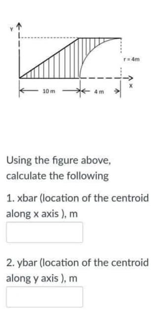 r= 4m
10 m
4 m
Using the figure above,
calculate the following
1. xbar (location of the centroid
along x axis ), m
2. ybar (location of the centroid
along y axis ), m
