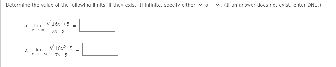 Determine the value of the following limits, if they exist. If infinite, specify either o or -o. (If an answer does not exist, enter DNE.)
16x2+5
а.
lim
X+ 00
7x-5
16x2+5
b.
lim
X- -00
7x-5
