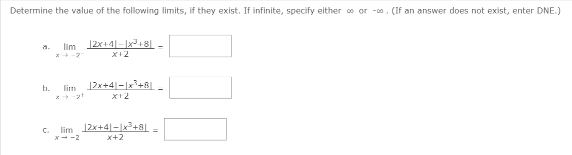 Determine the value of the following limits, if they exist. If infinite, specify either o or -o. (If an answer does not exist, enter DNE.)
|2x+4]=|x³+8[_
x+2
a.
lim
=
x- -2
b.
lim
|2x+4|-|x3+8||
X- -2*
x+2
C.
lim 12x+4|-|x³+8[
x - -2
x+2
