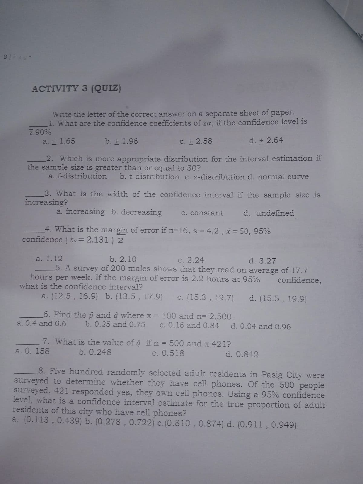 ng
ACTIVITY 3 (QUIZ)
Write the letter of the correct answer on a separate sheet of paper.
1. What are the confidence coefficients of za, if the confidence level is
2 90%
a. ± 1.65
b. ± 1.96
C. 2.58
d. + 2.64
2. Which is more appropriate distribution for the interval estimation if
the sample size is greater than or equal to 30?
a. f-distribution b. t-distribution c. z-distribution d. normal curve
3. What is the width of the confidence interval if the sample size is
increasing?
a. increasing b. decreasing
C. constant
d. undefined
4. What is the margin of error if n=16, s = 4.2 , x= 50, 95%
confidence ( ta= 2.131 ) 2
a. 1.12
5. A survey of 200 males shows that they read on average of 17.7
b. 2.10
c. 2.24
d. 3.27
hours per week. If the margin of error is 2.2 hours at 95%
what is the confidence interval?
confidence,
a. (12.5, 16.9) b. (13.5, 17.9)
c. (15.3 , 19.7)
d. (15.5, 19.9)
6. Find the p and ĝ wherex = 100 and n= 2,500.
a. 0.4 and 0.6
b. 0.25 and 0.75 c. 0.16 and 0.84 d. 0.04 and 0.96
7. What is the value of ĝ if n = 500 and x 421?
a. 0. 158
%3D
b. 0.248
c. 0.518
d. 0.842
8. Five hundred randomly selected adult residents in Pasig City were
surveyed to determine whether they have cell phones. Of the 500 people
surveyed, 421 responded yes, they own cell phones. Using a 95% confidence
level, what is a confidence interval estimate for the true proportion of adult
residents of this city who have cell phones?
a. (0.113 , 0.439) b. (0.278 , 0.722) c.(0.810,0.874) d. (0.911, 0.949)
