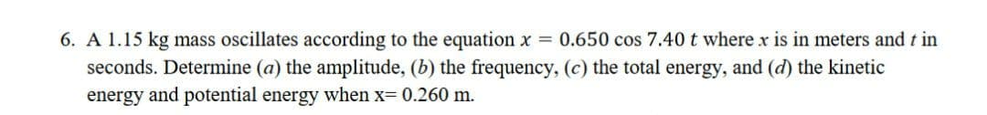 6. A 1.15 kg mass oscillates according to the equation x = 0.650 cos 7.40 t where x is in meters and t in
seconds. Determine (a) the amplitude, (b) the frequency, (c) the total energy, and (d) the kinetic
energy and potential energy when x= 0.260 m.