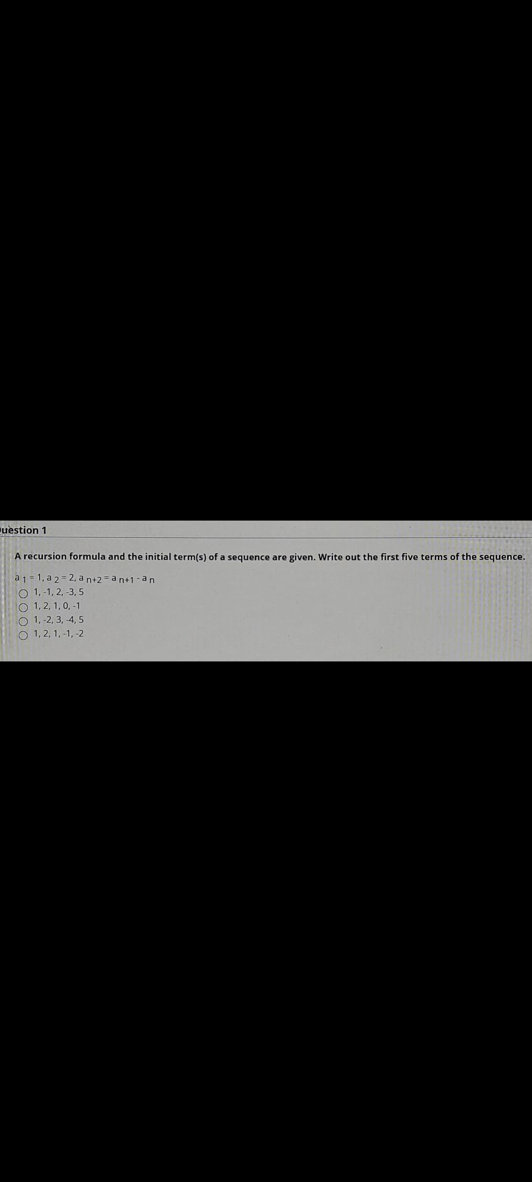 uestion 1
A recursion formula and the initial term(s) of a sequence are given. Write out the first five terms of the sequence.
a 1 = 1, a 2= 2, a n+2 = a n+1-an
O 1, -1, 2, -3, 5
O 1, 2, 1, 0, -1
O 1, -2, 3, -4, 5
O 1, 2, 1, -1, -2
