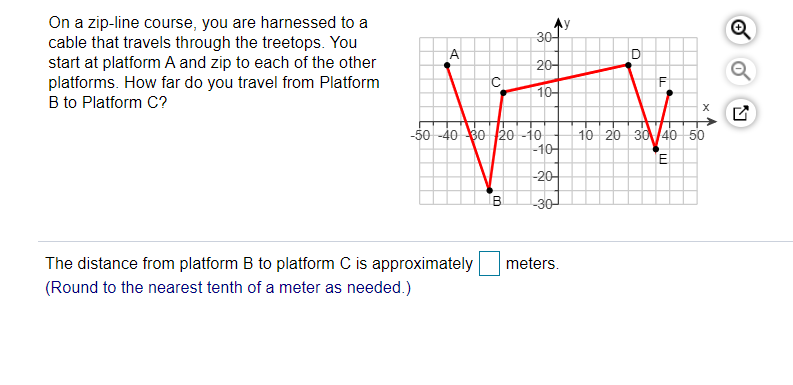 On a zip-line course, you are harnessed to a
cable that travels through the treetops. You
start at platform A and zip to each of the other
platforms. How far do you travel from Platform
B to Platform C?
30-
20-
1어
-50 -40 80 20 -i0
-10
10 20 30 40 50
E
-20-
B.
30-
The distance from platform B to platform C is approximately
meters.
(Round to the nearest tenth of a meter as needed.)
은 8
A,
