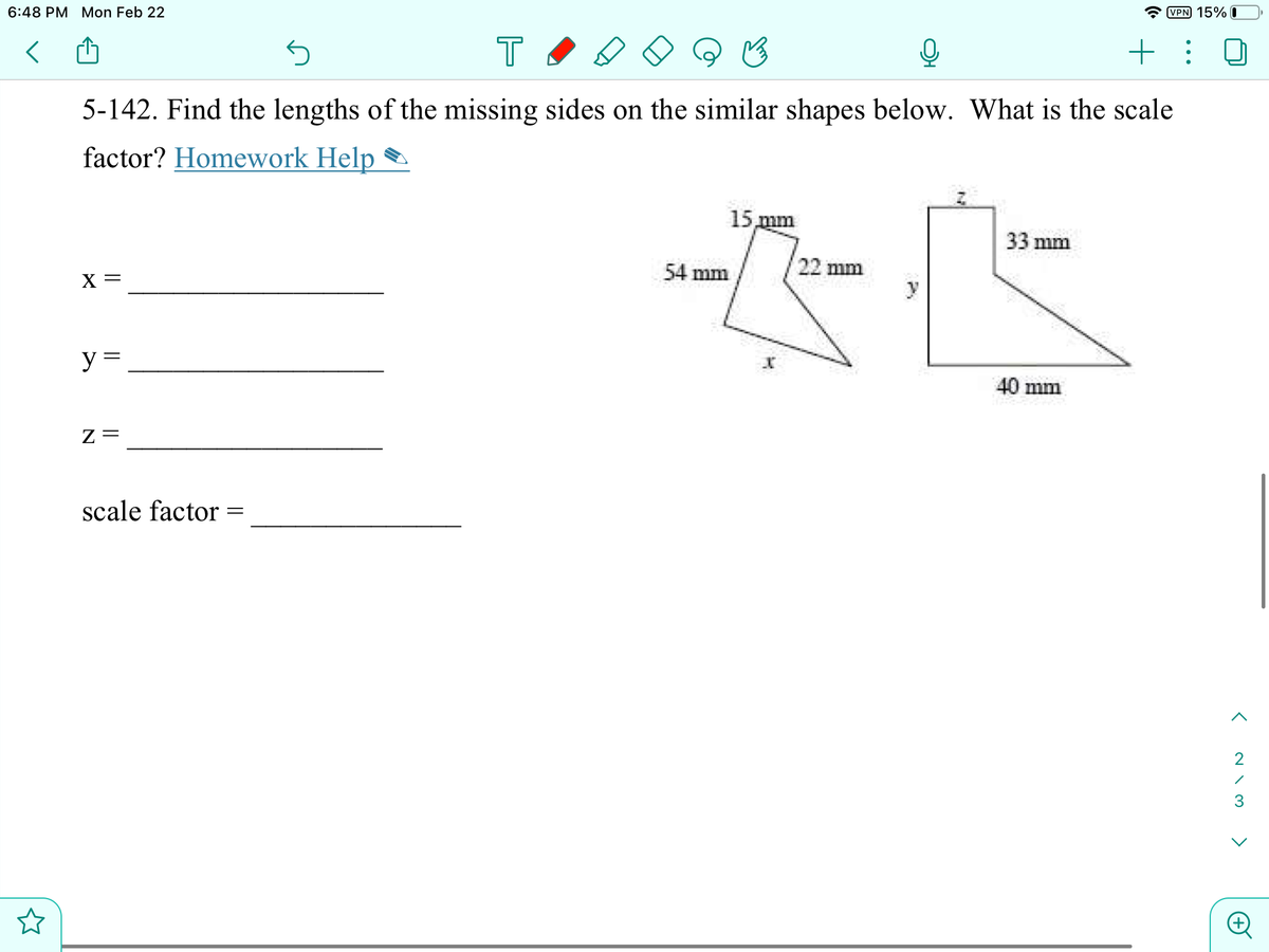 6:48 PM Mon Feb 22
VPN 15% I
T
+ : 0
5-142. Find the lengths of the missing sides on the similar shapes below. What is the scale
factor? Homework Help
15 mm
33 mm
54 mm
22 mm
X =
y
y =
40 mm
scale factor =
3
