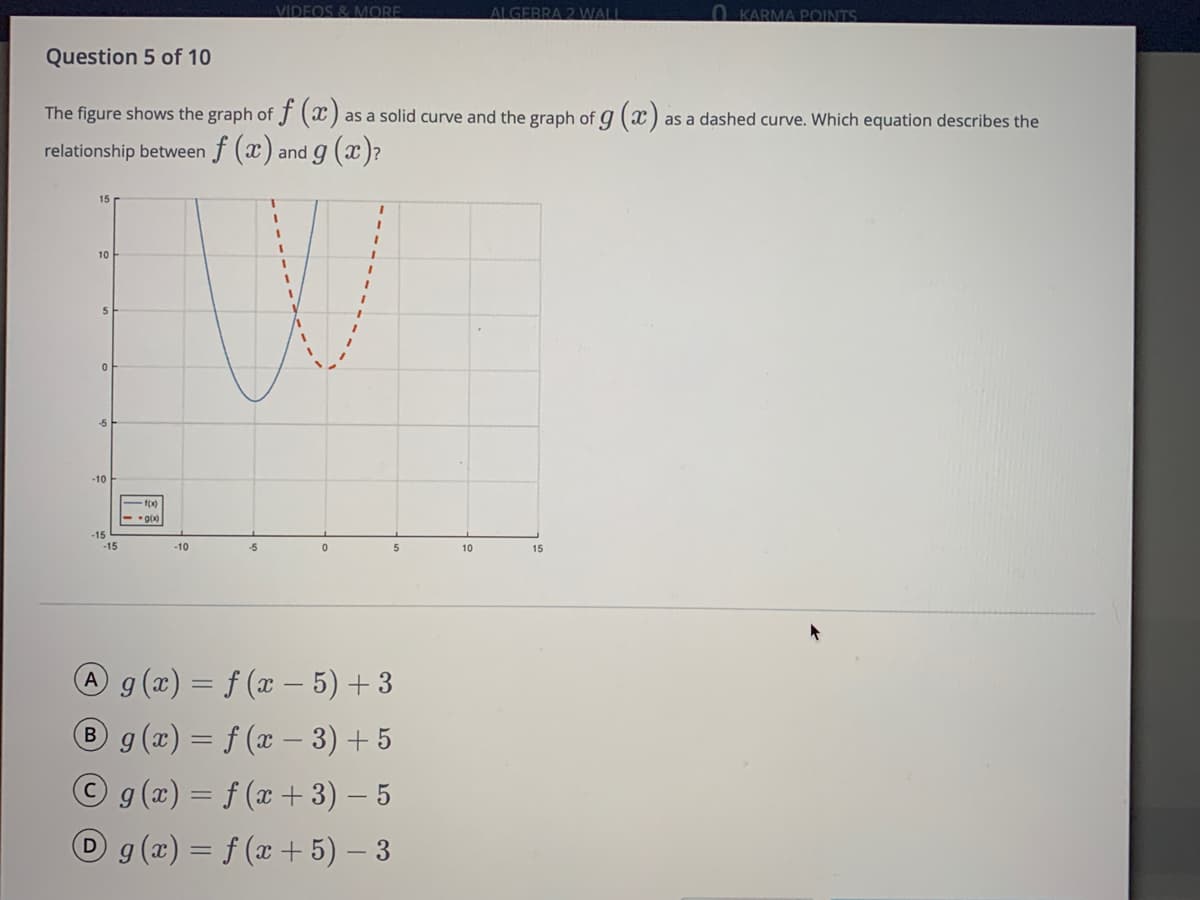 VIDEOS & MORE
ALGEBRA 2 WALL
0 KARMA POINTS
Question 5 of 10
The figure shows the graph of f () as a solid curve and the graph of g(x)
as a dashed curve. Which equation describes the
relationship between f (x) and g ( )?
1.
10
5
-10
f(x)
-15
-15
-10
-5
5
10
15
A g (x) = f (x – 5) + 3
® g (x) = f (x – 3) + 5
Og(x)= f (x + 3) – 5
Dg(x) = f (x + 5) – 3
