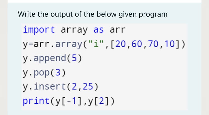 Write the output of the below given program
import array as arr
y=arr.array("i",[20,60,70,10])
у. append(5)
У.рop(3)
y.insert(2,25)
print(y[-1],y[2])
