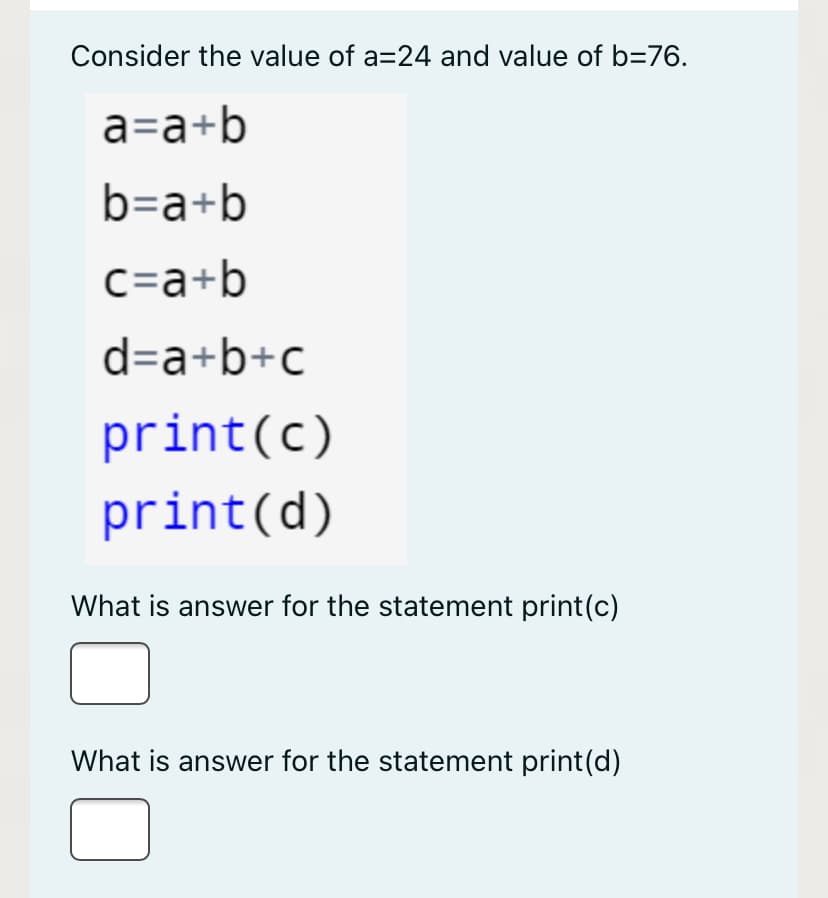 Consider the value of a=24 and value of b=76.
a=a+b
b=a+b
c=a+b
d=a+b+c
print(c)
print(d)
What is answer for the statement print(c)
What is answer for the statement print(d)
