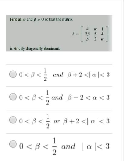 Find all a and p> 0 so that the matrix
4 1
28 5 4
B 2 a
A =
is strictly diagonally dominant.
0 < 3 <; and 3+2<la|< 3
1
O0<3<
O0 < B< and B-2 < a < 3
)0 < 3 <; or 3 +2<l a ]< 3
1
or 3+2 <| a |< 3
1
0 < 3 < and |a|< 3
V
