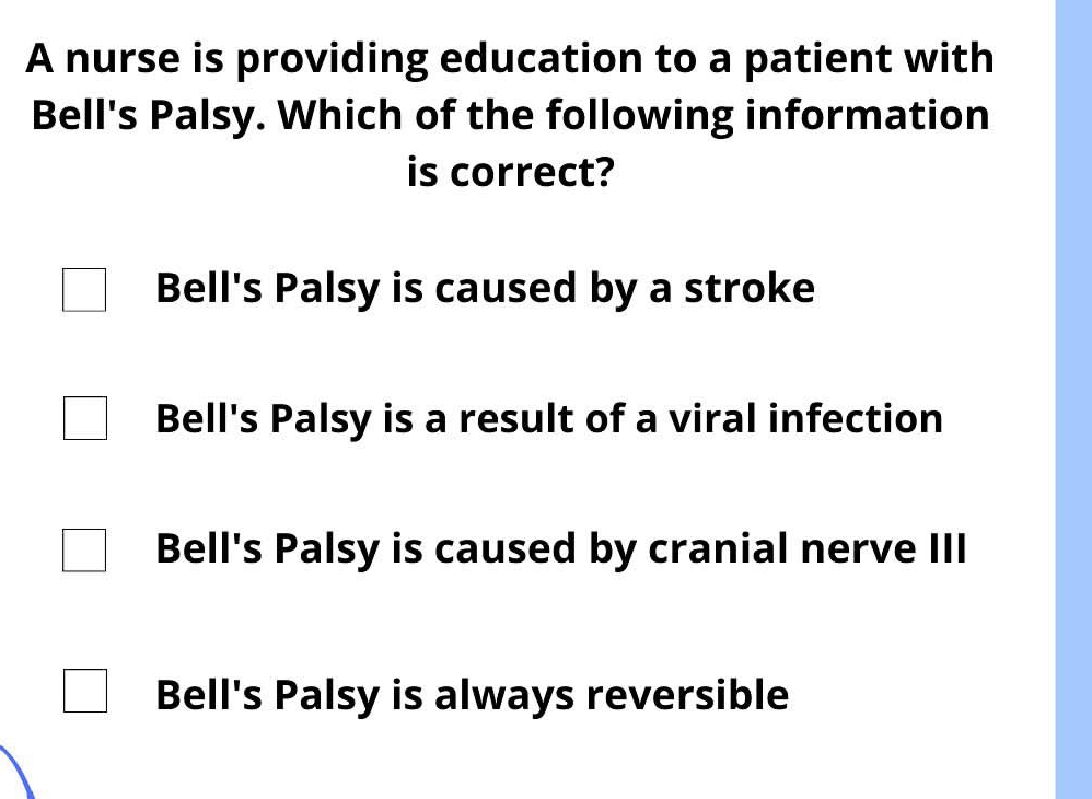 A nurse is providing education to a patient with
Bell's Palsy. Which of the following information
is correct?
Bell's Palsy is caused by a stroke
Bell's Palsy is a result of a viral infection
Bell's Palsy is caused by cranial nerve III
Bell's Palsy is always reversible