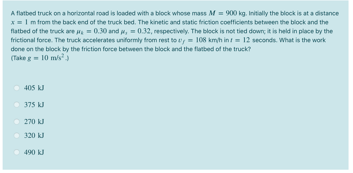 A flatbed truck on a horizontal road is loaded with a block whose mass M = 900 kg. Initially the block is at a distance
x = 1 m from the back end of the truck bed. The kinetic and static friction coefficients between the block and the
flatbed of the truck are uk
0.30 and µs
0.32, respectively. The block is not tied down; it is held in place by the
frictional force. The truck accelerates uniformly from rest to vf = 108 km/h in t = 12 seconds. What is the work
done on the block by the friction force between the block and the flatbed of the truck?
(Take g
10 m/s? .)
405 kJ
375 kJ
270 kJ
320 kJ
490 kJ
