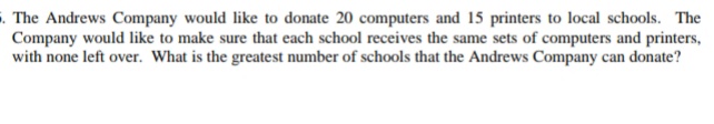 The Andrews Company would like to donate 20 computers and 15 printers to local schools. The
Company would like to make sure that each school receives the same sets of computers and printers,
with none left over. What is the greatest number of schools that the Andrews Company can donate?
