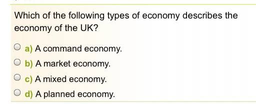 Which of the following types of economy describes the
economy of the UK?
O a) A command economy.
O b) A market economy.
O c) A mixed economy.
O d) A planned economy.
