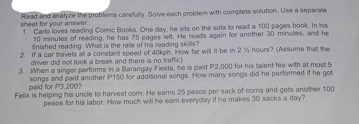 Read and analyze the problems carefully. Solve each problem with complete solution. Use a separate
sheet for your answer.
1. Carlo loves reading Comic Books. One day, he sits on the sofa to read a 100 pages book. In his
10 minutes of reading, he has 75 pages left. He reads again for another 30 minutes, and he
finished reading. What is the rate of his reading skills?
2. If a car travels at a constant speed of 40kph. How far will it be in 2 2 hours? (Assume that the
driver did not took a break and there is no traffic)
3. When a singer performs in a Barangay Fiesta, he is paid P2,000 for his talent fee with at most 5
songs and paid another P150 for additional songs. How many songs did he performed if he got
paid for P3,200?
Felix is helping his uncle to harvest corn. He earns 25 pesos per sack of corns and gets another 100
pesos for his labor. How much will he earn everyday if he makes 30 sacks a day?
