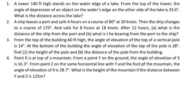 1. A tower 140 ft high stands on the water edge of a lake. From the top of the tower, the
angle of depression of an object on the water's edge on the other side of the lake is 33.6°.
What is the distance across the lake?
2. A ship leaves a port and sails 4 hours on a course of 80° at 20 knots. Then the ship changes
to a course of 170°. And sails for 8 hours at 18 knots. After 12 hours, (a) what is the
distance of the ship from the port and (b) what is t he bearing from the port to the ship?
3. From the top of the building 60 ft high, the angle of elevation of the top of a vertical pole
is 14°. At the bottom of the building the angle of elevation of the top of the pole is 28°.
find (1) the height of the pole and (b) the distance of the pole from the building.
4. Point X is at top of a mountain. From a point Y on the ground, the angle of elevation of X
is 16.3°. From point Z on the same horizontal line with Y and the foot pf the mountain, the
angle of elevation of X is 28.7°. What is the height of the mountain if the distance between
Y and Z is 125m?
