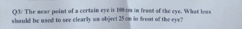 Q3/ The near point of a certain eye is 100 cm in front of the eye. What lens
should be used to see clearly an object 25 cm in front of the eye?