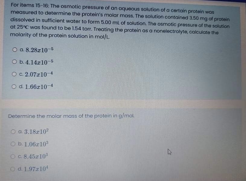 For items 15-16: The osmotic pressure of an aqueous solution of a certain protein was
measured to determine the protein's molar mass. The solution contained 3.50 mg of protein
dissolved in sufficient woater to form 5.00 mL of solution. The osmotic pressure of the solution
at 25°C was found to be 1.54 torr. Treating the protein as a nonelectrolyte, calculate the
molarity of the protein solution in mol/L.
O a. 8.28x10 5
O b. 4.14.r10
O c. 2.07r10 4
O d. 1.66x10 4
Determine the molar mass of the protein in g/mol.
O a 3.1810
Ob1.06z10
OC.8.45r 10
Od 1.9710'
