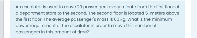 An escalator is used to move 20 passengers every minute from the first floor of
a department store to the second. The second floor is located 5-meters above
the first floor. The average passenger's mass is 60 kg. What is the minimum
power requirement of the escalator in order to move this number of
passengers in this amount of time?
