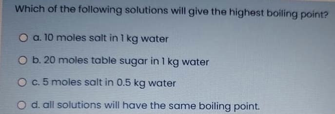 Which of the following solutions will give the highest boiling point?
O a. 10 moles salt in 1 kg water
O b. 20 moles table sugar in 1 kg water
Oc.5 moles salt in 0.5 kg water
O d. all solutions will have the same boiling point.
