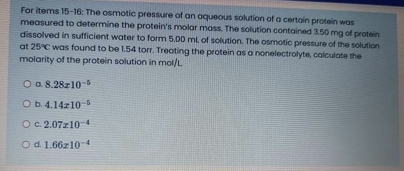 For items 15-16: The osmotic pressure of an aqueous solution of a certain protein was
measured to determine the protein's molar mass. The solution contained 3.50 mg of protein
dissolved in sufficient water to form 5.00 mL of solution. The osmotic pressure of the solution
at 25°C was found to be 1.54 torr. Treating the protein as a nonelectrolyte, calculate the
molarity of the protein solution in mol/L.
O a. 8.28a10-5
O b. 4.14r10 6
O c. 2.07r10
O d. 1.66a10 4
