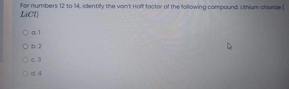 For numbers 12 to 14, identify the van'E Hoff factor of the following compound. Lithium chloride (
LICI)
O a.l
Ob. 2
O c. 3
Od.4
