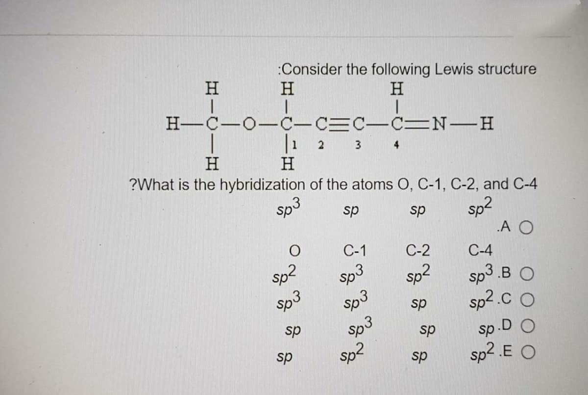 :Consider the following Lewis structure
H
H
H
H-C-O-C-CC-C N-H
|1 2
3
4
H
H
?What is the hybridization of the atoms O, C-1, C-2, and C-4
sp3
sp2
.A O
sp
sp
С-1
C-2
C-4
sp2
Sp3
sp2
sp3 .B O
sp3
sp
sp2.c
sp
sp3
.D O
sp
sp
sp2
sp2 .E O
sp
sp
