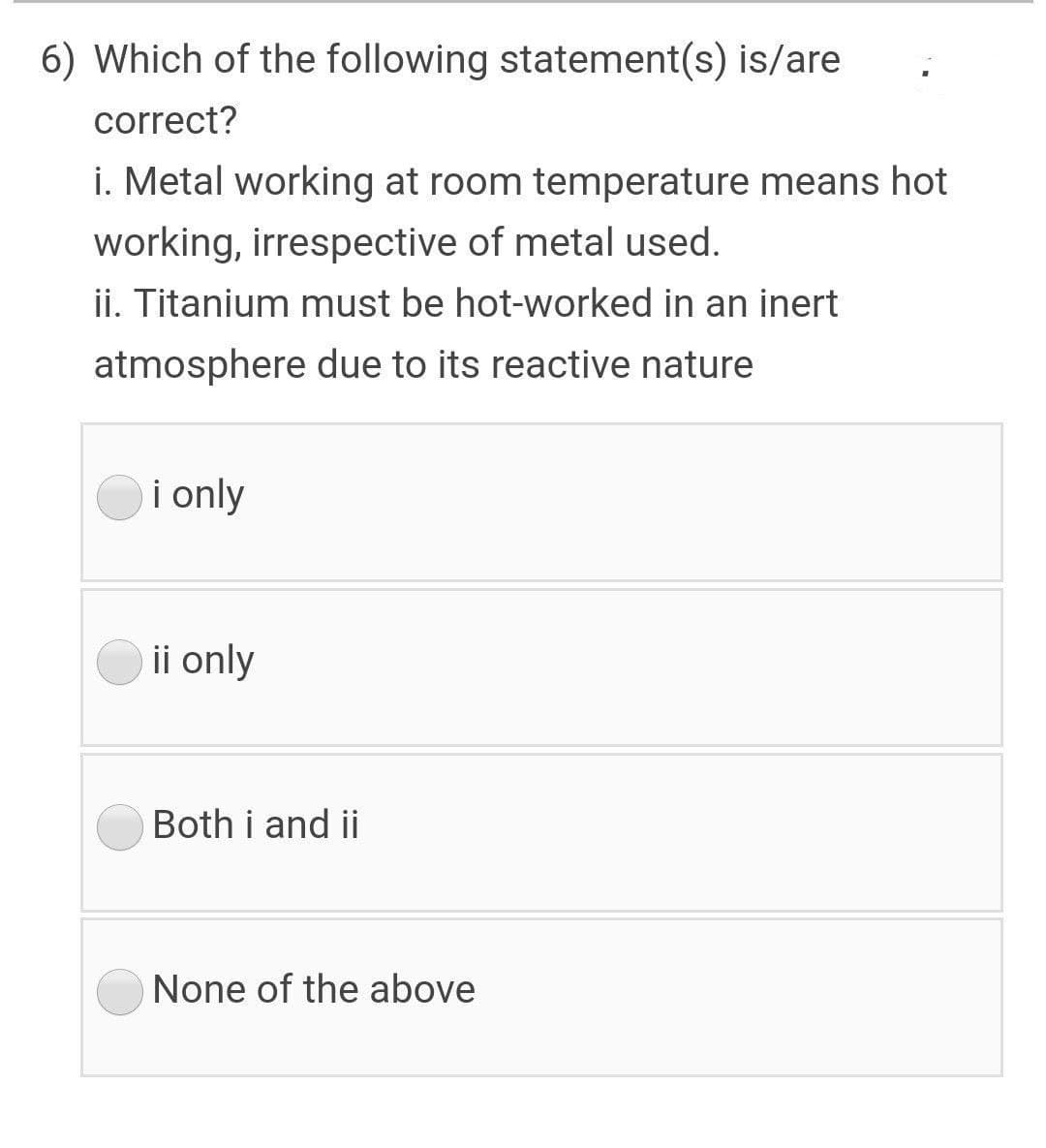 6) Which of the following statement(s) is/are
correct?
i. Metal working at room temperature means hot
working, irrespective of metal used.
ii. Titanium must be hot-worked in an inert
atmosphere due to its reactive nature
i only
ii only
Both i and ii
None of the above
