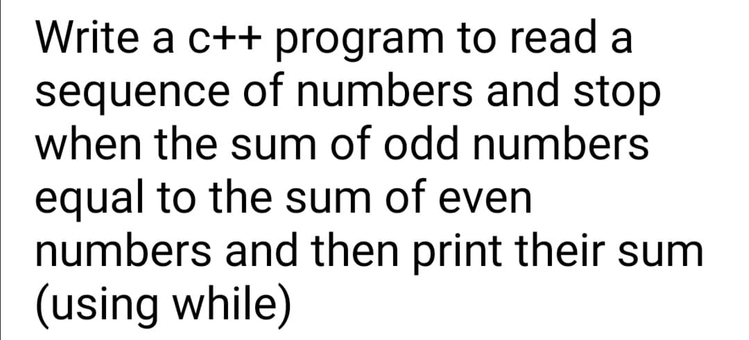 Write a c++ program to read a
sequence of numbers and stop
when the sum of odd numbers
equal to the sum of even
numbers and then print their sum
(using while)
