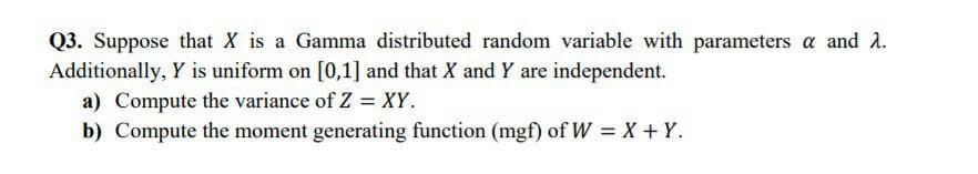 Q3. Suppose that X is a Gamma distributed random variable with parameters a and 2.
Additionally, Y is uniform on [0,1] and that X and Y are independent.
a) Compute the variance of Z = XY.
b) Compute the moment generating function (mgf) of W = X+ Y.
