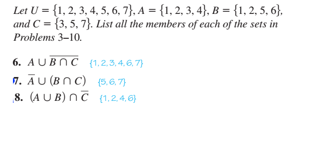 Let U = {1, 2, 3, 4, 5, 6, 7}, A = {1, 2, 3, 4}, B = {1, 2, 5, 6},
and C = {3, 5, 7}. List all the members of each of the sets in
Problems 3–10.
6. AUBN C {1,2,3,4,6,7}
7. AU (B N C) {5,6,7}
8. (A UB) N C {1,2,4,6}
