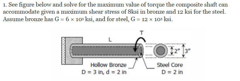 1. See figure below and solve for the maximum value of torque the composite shaft can
accommodate given a maximum shear stress of 8ksi in bronze and 12 ksi for the steel.
Assume bronze has G = 6 x 103 ksi, and for steel, G = 12 x 103 ksi.
L
3"
Hollow Bronze
Steel Core
D = 3 in, d = 2 in
D = 2 in
