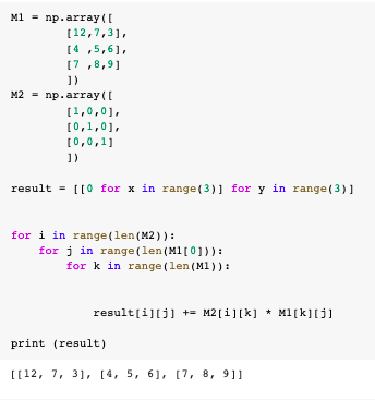 M1 - np.array([
[12,7,3],
[4 ,5,6],
[7 ,8,9]
])
M2 - np.array([
[1,0,01,
[0,1,01,
[0,0,1]
result = [[0 for x in range (3)] for y in range (3)]
for i in range(len(M2)) :
for j in range (len(MI[0])):
for k in range (len (M1)):
result[i][j] += M2[i][k] * M1[k][j]
print (result)
[[12, 7, 31, [4, 5, 6], [7, 8, 9]]
