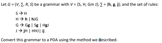 Let G = (V, E, R, S) be a grammar with V= {S, H, Gm J}; = {h, g. j}; and the set of rules:
H>h | hJG
G> Gg | Sg | HgJ
J→ jH | HHJ| Jj
Convert this grammar to a PDA using the method we described.
