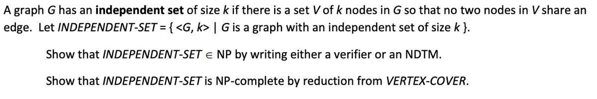 A graph G has an independent set of size k if there is a set V of k nodes in G so that no two nodes in V share an
edge. Let INDEPENDENT-SET = { <G, k> | G is a graph with an independent set of size k }.
%3D
Show that INDEPENDENT-SET e NP by writing either a verifier or an NDTM.
Show that INDEPENDENT-SET is NP-complete by reduction from VERTEX-COVER.
