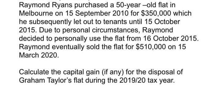 Raymond Ryans purchased a 50-year-old flat in
Melbourne on 15 September 2010 for $350,000 which
he subsequently let out to tenants until 15 October
2015. Due to personal circumstances, Raymond
decided to personally use the flat from 16 October 2015.
Raymond eventually sold the flat for $510,000 on 15
March 2020.
Calculate the capital gain (if any) for the disposal of
Graham Taylor's flat during the 2019/20 tax year.