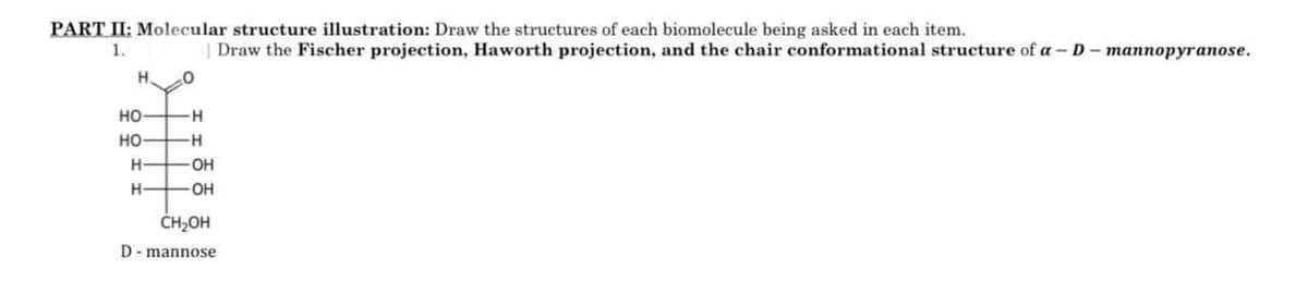 PART II: Molecular structure illustration: Draw the structures of each biomolecule being asked in each item.
1.
Draw the Fischer projection, Haworth projection, and the chair conformational structure of a-D-mannopyranose.
H. 0
HO
H
HO
-H
#
H
-OH
H
-OH
CH₂OH
D-mannose