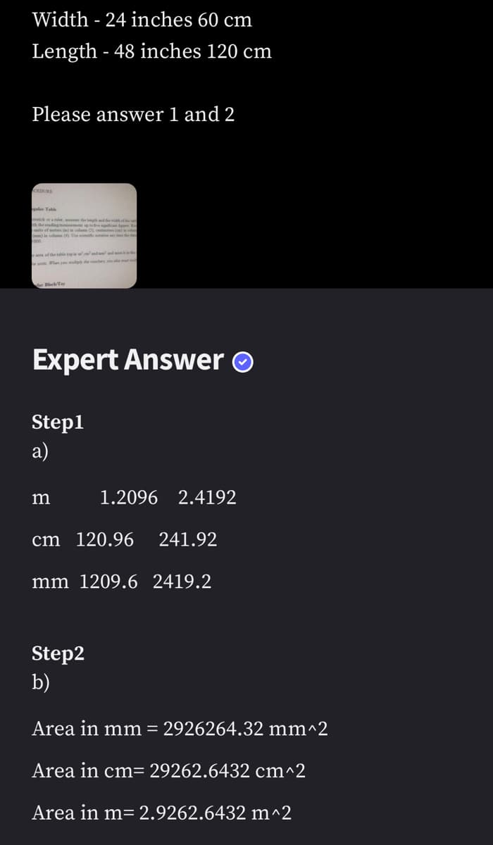 Width - 24 inches 60 cm
Length - 48 inches 120 cm
Please answer 1 and 2
CEDURE
galar Table
th the reading mess
up to five significa par n
m)
in colums (4) Use side station ay time the data
Block/Tay
Expert Answer Ⓒ
Step1
a)
m
1.2096 2.4192
cm 120.96 241.92
mm 1209.6 2419.2
Step2
b)
Area in mm = 2926264.32 mm^2
Area in cm= 29262.6432 cm^2
Area in m= 2.9262.6432 m^2