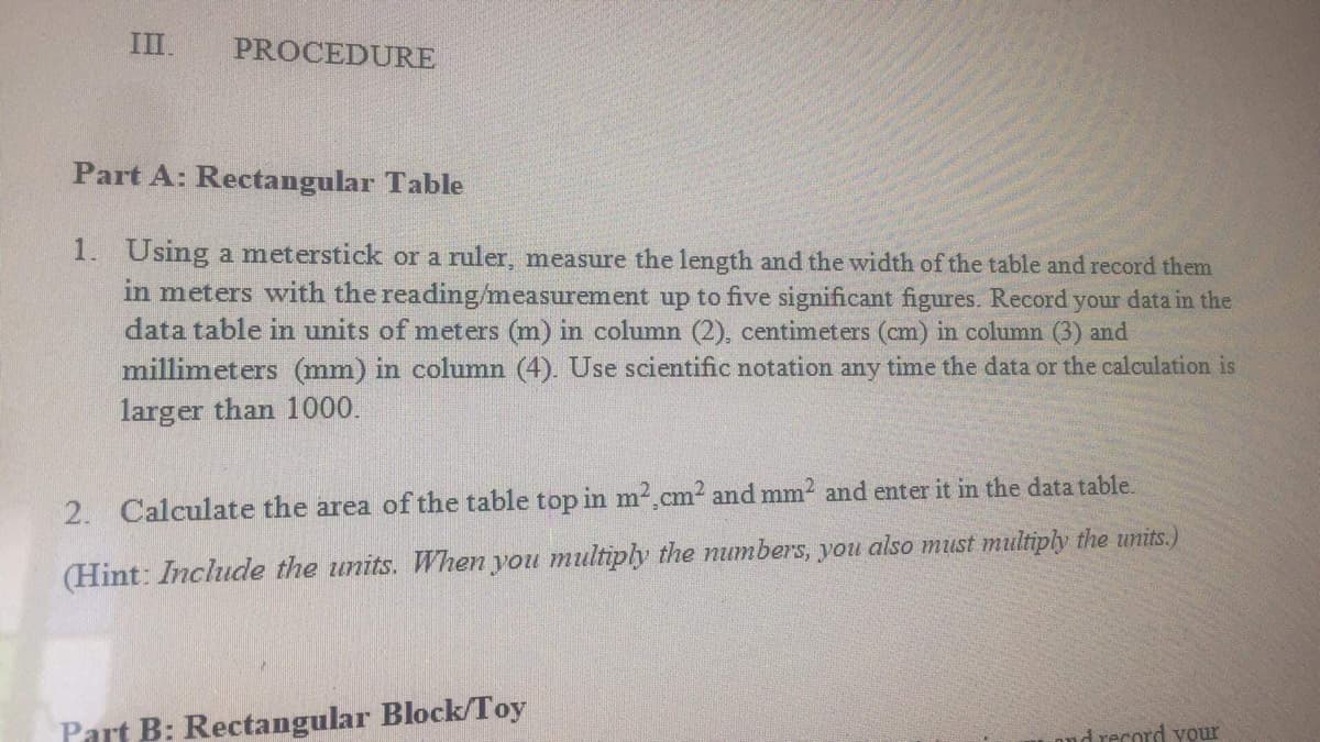 III.
PROCEDURE
Part A: Rectangular Table
1. Using a meterstick or a ruler, measure the length and the width of the table and record them
in meters with the reading/measurement up to five significant figures. Record your data in the
data table in units of meters (m) in column (2), centimeters (cm) in column (3) and
millimeters (mm) in column (4). Use scientific notation any time the data or the calculation is
larger than 1000.
2. Calculate the area of the table top in m² cm² and mm² and enter it in the data table.
(Hint: Include the units. When you multiply the numbers, you also must multiply the units.)
Part B: Rectangular Block/Toy
and record your