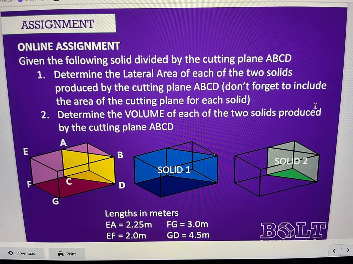 ASSIGNMENT
ONLINE ASSIGNMENT
Given the following solid divided by the cutting plane ABCD
1. Determine the Lateral Area of each of the two solids
Download
produced by the cutting plane ABCD (don't forget to include
the area of the cutting plane for each solid)
2. Determine the VOLUME of each of the two solids produced
by the cutting plane ABCD
A
G
Print
B
D
SOLID 1
Lengths in meters
EA = 2.25m
EF = 2.0m
FG = 3.0m
GD = 4.5m
SOLID 2
BOLT
<
>
