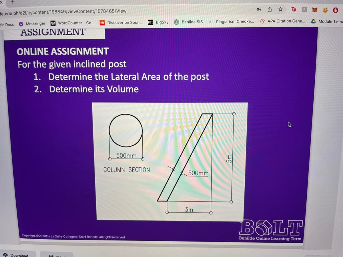 de.edu.ph/d2l/le/content/198849/viewContent/1578465/View
gle Docs- Messenger W WordCounter - Co...
ASSIGNMENT
Discover on Soun...
Download
ONLINE ASSIGNMENT
For the given inclined post
1. Determine the Lateral Area of the post
2. Determine its Volume
500mm
D2L BigSky Benilde SIS
Copyright ©2020 De La Salle-College of Saint Benilde. All rights reserved
SST Plagiarism Checke...
COLUMN SECTION
A
500mm
3m
☆
To
APA Citation Gene..
BOLT
Benilde Online Learning Term
Module 1.mpe