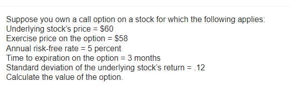 Suppose you own a call option on a stock for which the following applies:
Underlying stock's price = $60
Exercise price on the option = $58
Annual risk-free rate = 5 percent
Time to expiration on the option = 3 months
Standard deviation of the underlying stock's return = .12
Calculate the value of the option.
