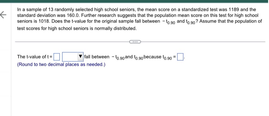 ←
In a sample of 13 randomly selected high school seniors, the mean score on a standardized test was 1189 and the
standard deviation was 160.0. Further research suggests that the population mean score on this test for high school
seniors is 1018. Does the t-value for the original sample fall between-to.90 and to.90? Assume that the population of
test scores for high school seniors is normally distributed.
fall between -to.90 and to.90 because to.90 =
The t-value of t =
(Round to two decimal places as needed.)