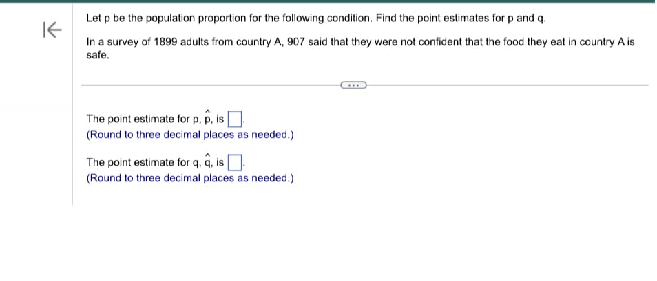 Let p be the population proportion for the following condition. Find the point estimates for p and q.
K
In a survey of 1899 adults from country A, 907 said that they were not confident that the food they eat in country A is
safe.
The point estimate for p, p, is
(Round to three decimal places as needed.)
The point estimate for q, q, is
(Round to three decimal places as needed.)