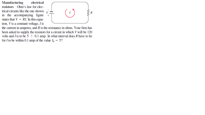 Manufacturing
electrical
resistors Ohm's law for elec-
trical circuits like the one shown
in the accompanying figure
states that V = RI. In this equa-
tion, V is a constant voltage, I is
the curent in amperes, and Ris the resistance in ohms. Your firm has
been asked to supply the resistors for a circuit in which V will be 120
volts and I is to be 5 ± 0.1 amp. In what interval does R have to lie
for I to be within 0.1 amp of the value I, = 5?
