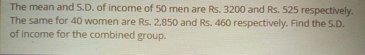 The mean and S.D. of income of 50 men are Rs. 3200 and Rs. 525 respectively
The same for 40 women are Rs. 2,850 and Rs. 460 respectively. Find the S.D.
of income for the combined group.
