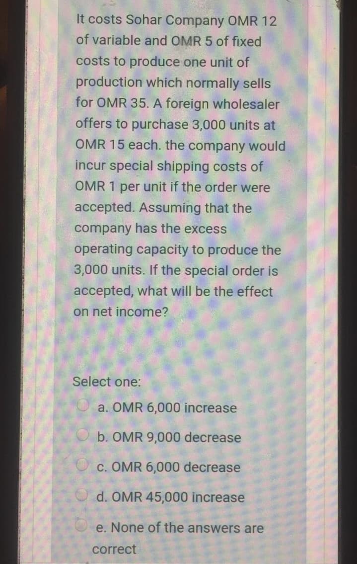 It costs Sohar Company OMR 12
of variable and OMR 5 of fixed
costs to produce one unit of
production which normally sells
for OMR 35. A foreign wholesaler
offers to purchase 3,000 units at
OMR 15 each. the company would
incur special shipping costs of
OMR 1 per unit if the order were
accepted. Assuming that the
company has the excess
operating capacity to produce the
3,000 units. If the special order is
accepted, what will be the effect
on net income?
Select one:
a. OMR 6,000 increase
b. OMR 9,000 decrease
O c. OMR 6,000 decrease
O d. OMR 45,000 increase
e. None of the answers are
correct
