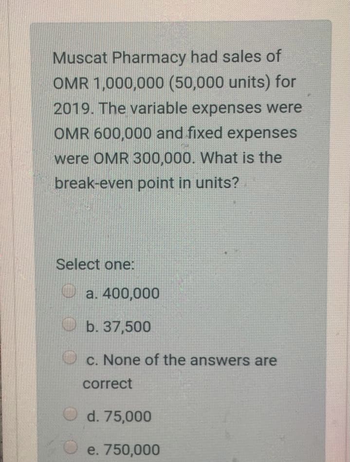Muscat Pharmacy had sales of
OMR 1,000,000 (50,000 units) for
2019. The variable expenses were
OMR 600,000 and fixed expenses
were OMR 300,000. What is the
break-even point in units?
Select one:
O a. 400,000
O b. 37,500
c. None of the answers are
correct
d. 75,000
e. 750,000
