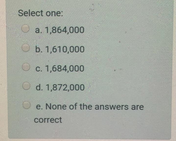 Select one:
O a. 1,864,000
O b. 1,610,000
c. 1,684,000
O d. 1,872,000
e. None of the answers are
correct
